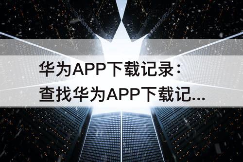 华为APP下载记录：查找华为APP下载记录