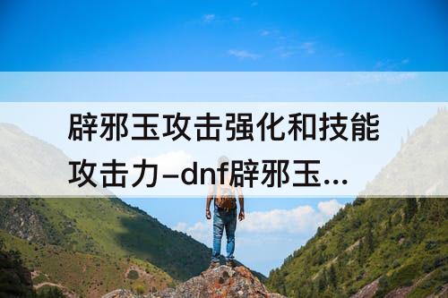 辟邪玉攻击强化和技能攻击力-dnf辟邪玉攻击强化和技能攻击力一样吗