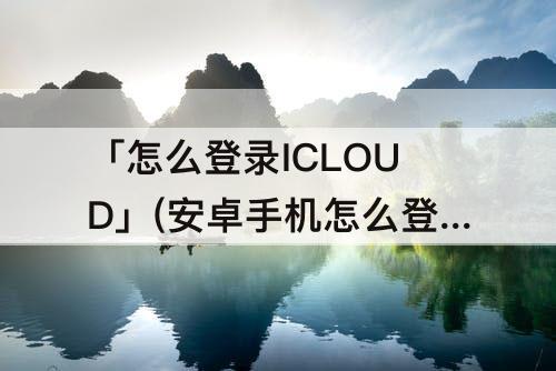 「怎么登录ICLOUD」(安卓手机怎么登录iCloud邮箱)