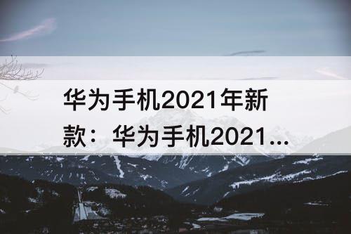 华为手机2021年新款：华为手机2021年新款有哪些