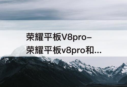 荣耀平板V8pro-荣耀平板v8pro和华为matepad11Pro