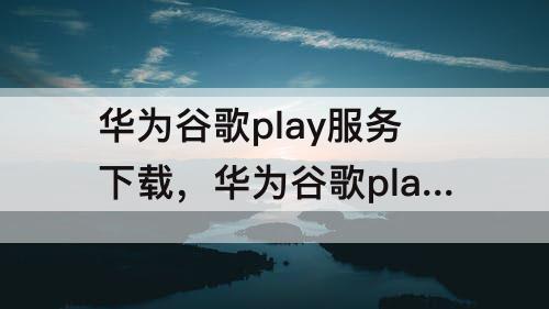 华为谷歌play服务下载，华为谷歌play服务下载安装