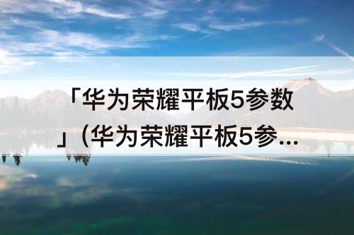 「华为荣耀平板5参数」(华为荣耀平板5参数详细参数)