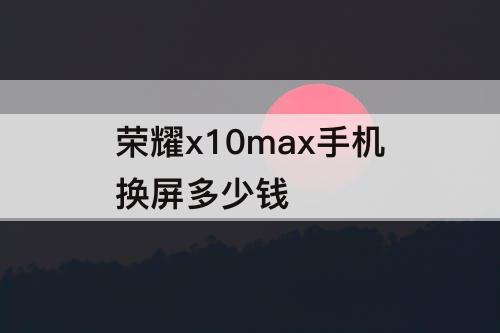 荣耀x10max手机换屏多少钱