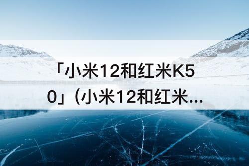 「小米12和红米K50」(小米12和红米k50电竞版怎么选)