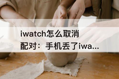 iwatch怎么取消配对：手机丢了iwatch怎么取消配对