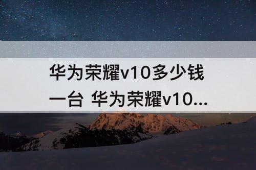 华为荣耀v10多少钱一台 华为荣耀v10多少钱一台128g