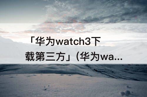 「华为watch3下载第三方」(华为watch3下载第三方应用)