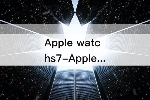 Apple watchs7-Apple watchs7和s6