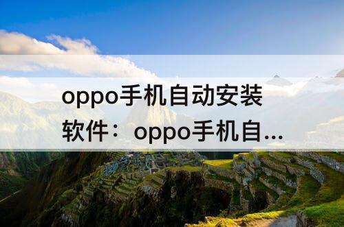 oppo手机自动安装软件：oppo手机自动安装软件是怎么回事