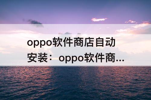 oppo软件商店自动安装：oppo软件商店自动安装应用