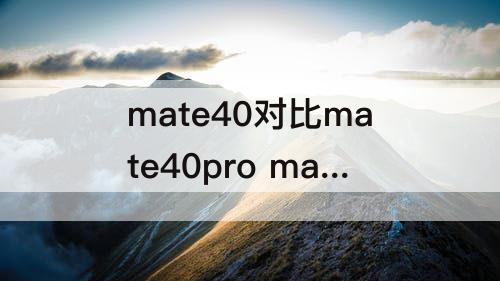 mate40对比mate40pro mate40对比mate40pro对比mate40pro+