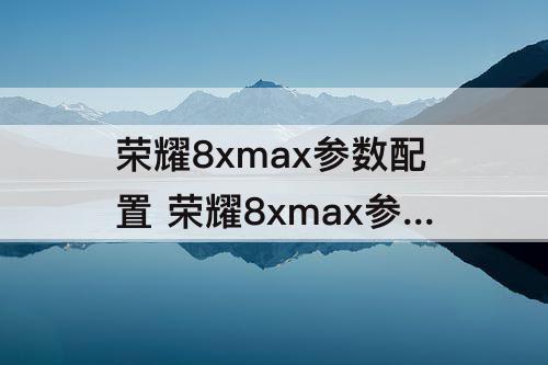 荣耀8xmax参数配置 荣耀8xmax参数配置详细和畅享Max对比