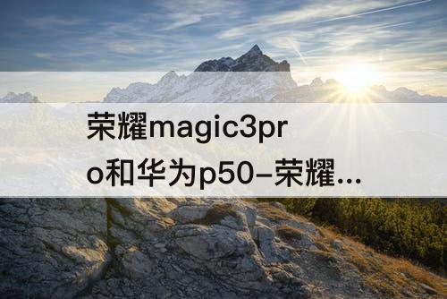 荣耀magic3pro和华为p50-荣耀magic3pro和华为p50pro那个好