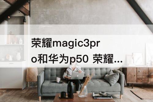 荣耀magic3pro和华为p50 荣耀magic3pro和华为p50pro对比哪个好