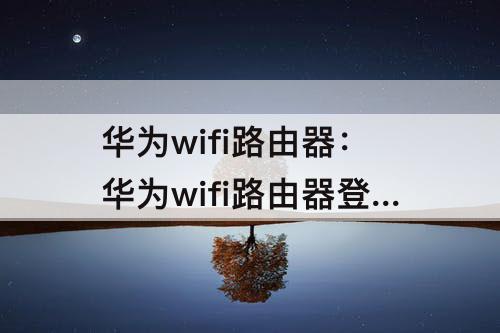 华为wifi路由器：华为wifi路由器登录入口进不去