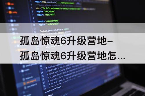 孤岛惊魂6升级营地-孤岛惊魂6升级营地怎么升级