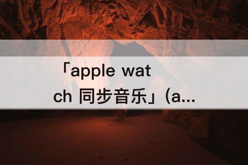 「apple watch 同步音乐」(apple watch 同步音乐很慢)