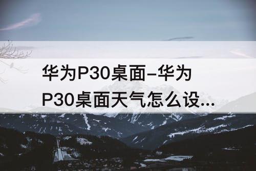 华为P30桌面-华为P30桌面天气怎么设置