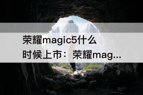 荣耀magic5什么时候上市：荣耀magic5什么时候上市的