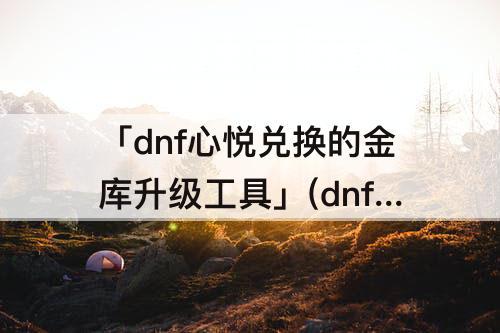 「dnf心悦兑换的金库升级工具」(dnf心悦兑换的金库升级工具有限制吗)