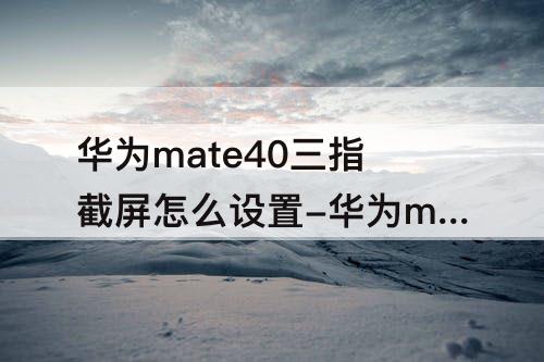 华为mate40三指截屏怎么设置-华为mate40三指截屏怎么设置方法