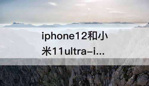 iphone12和小米11ultra-iphone12和小米11ultra哪个值得买