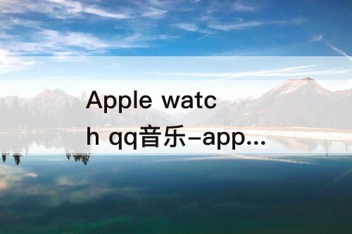 Apple watch qq音乐-apple watch qq音乐跑步电台