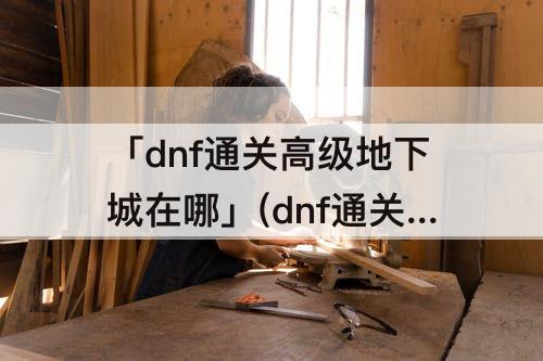 「dnf通关高级地下城在哪」(dnf通关高级地下城在哪打)