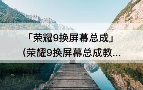 「荣耀9换屏幕总成」(荣耀9换屏幕总成教程)