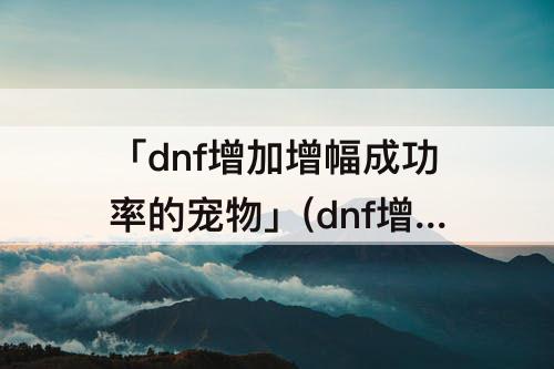 「dnf增加增幅成功率的宠物」(dnf增加增幅成功率的宠物跟提升增幅成功率的宠物)