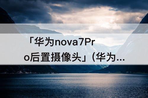 「华为nova7Pro后置摄像头」(华为nova7pro后置摄像头介绍)