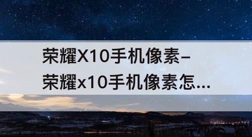 荣耀X10手机像素-荣耀x10手机像素怎么样