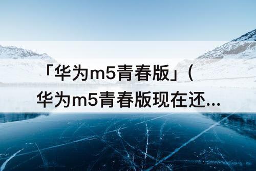 「华为m5青春版」(华为m5青春版现在还值得买吗)