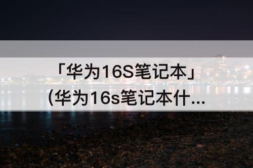 「华为16S笔记本」(华为16s笔记本什么时候上市)