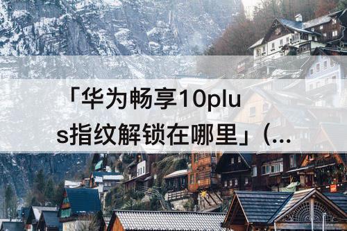 「华为畅享10plus指纹解锁在哪里」(华为畅享10plus指纹解锁在哪里设置)